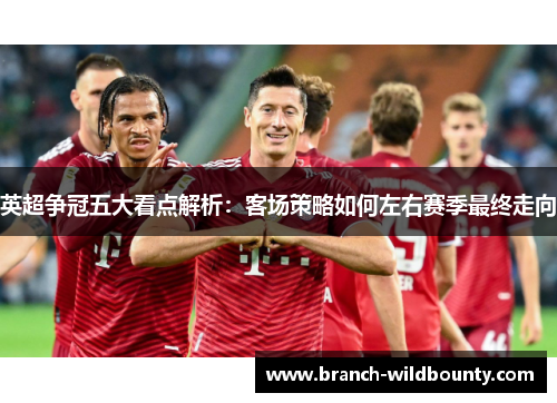 英超争冠五大看点解析:客场策略如何左右赛季最终走向 英超争冠五大看点解析:客场策略如何左右赛季最终走向