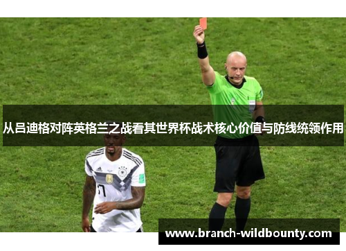 从吕迪格对阵英格兰之战看其世界杯战术核心价值与防线统领作用