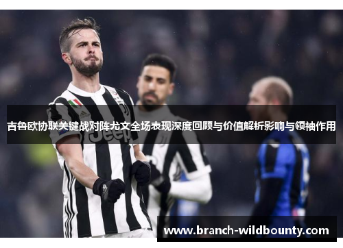 吉鲁欧协联关键战对阵尤文全场表现深度回顾与价值解析影响与领袖作用